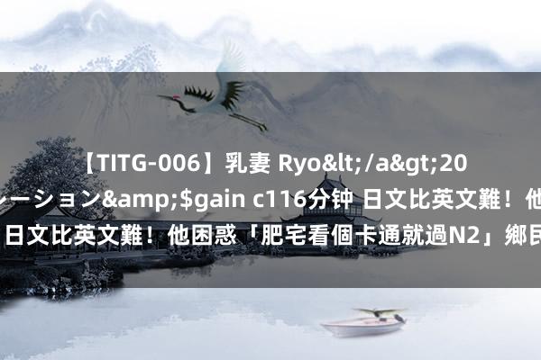 【TITG-006】乳妻 Ryo</a>2017-01-02ゲインコーポレーション&$gain c116分钟 日文比英文難！他困惑「肥宅看個卡通就過N2」　鄉民曝上手關鍵