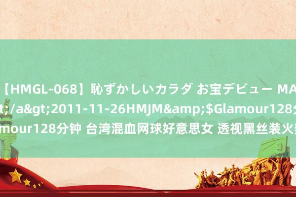 【HMGL-068】恥ずかしいカラダ お宝デビュー MARIA*Gカップ</a>2011-11-26HMJM&$Glamour128分钟 台湾混血网球好意思女 透视黑丝装火辣撩东说念主(组图)