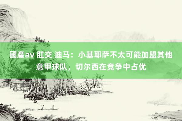 國產av 肛交 迪马：小基耶萨不太可能加盟其他意甲球队，切尔西在竞争中占优