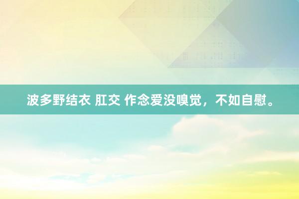 波多野结衣 肛交 作念爱没嗅觉,不如自慰。