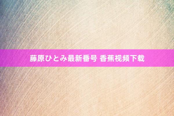 藤原ひとみ最新番号 香蕉视频下载
