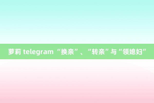 萝莉 telegram “换亲”、“转亲”与“领媳妇”