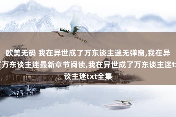 欧美无码 我在异世成了万东谈主迷无弹窗，我在异世成了万东谈主迷最新章节阅读，我在异世成了万东谈主迷txt全集