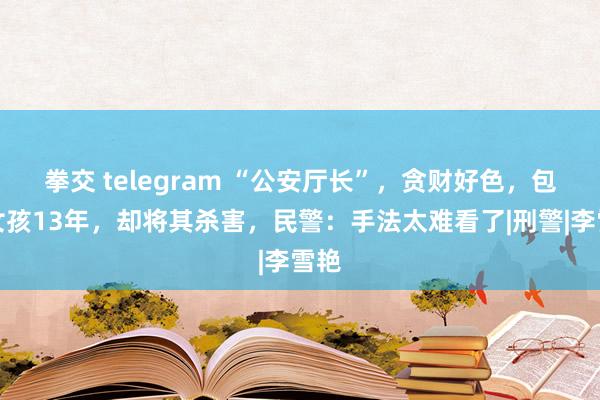 拳交 telegram “公安厅长”，贪财好色，包养女孩13年，却将其杀害，民警：手法太难看了|刑警|李雪艳