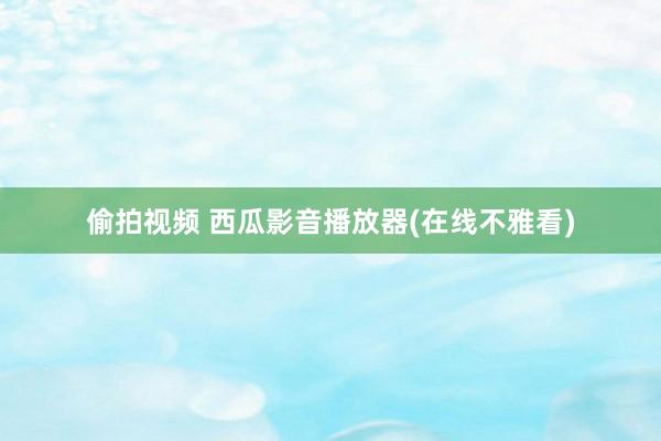 偷拍视频 西瓜影音播放器(在线不雅看)