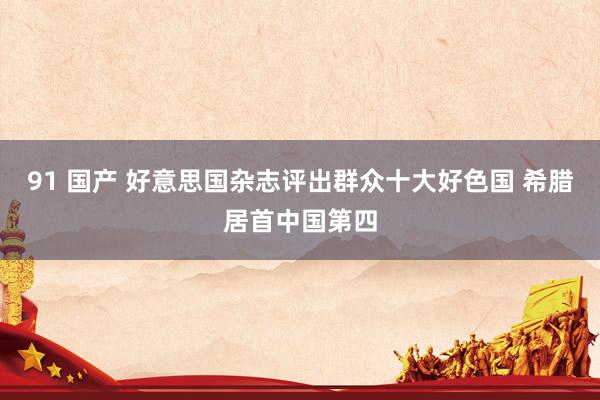 91 国产 好意思国杂志评出群众十大好色国 希腊居首中国第四