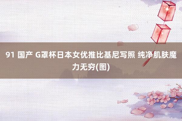 91 国产 G罩杯日本女优推比基尼写照 纯净肌肤魔力无穷(图)