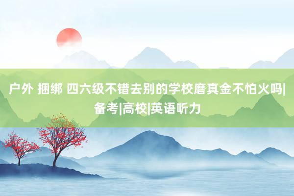 户外 捆绑 四六级不错去别的学校磨真金不怕火吗|备考|高校|英语听力