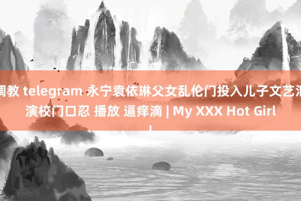 调教 telegram 永宁袁依琳父女乱伦门投入儿子文艺汇演校门口忍 播放 逼痒滴 | My XXX Hot Girl