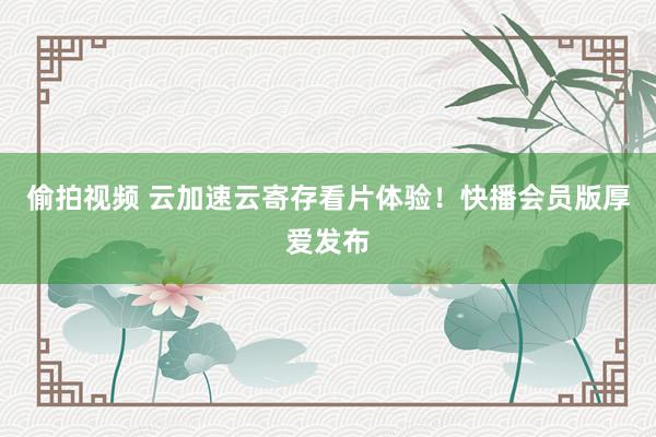 偷拍视频 云加速云寄存看片体验！快播会员版厚爱发布