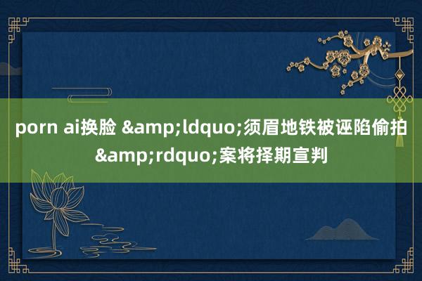 porn ai换脸 &ldquo;须眉地铁被诬陷偷拍&rdquo;案将择期宣判
