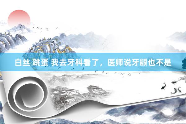 白丝 跳蛋 我去牙科看了,医师说牙龈也不是