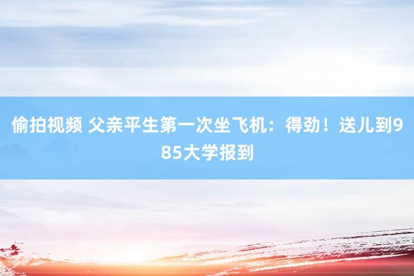 偷拍视频 父亲平生第一次坐飞机：得劲！送儿到985大学报到