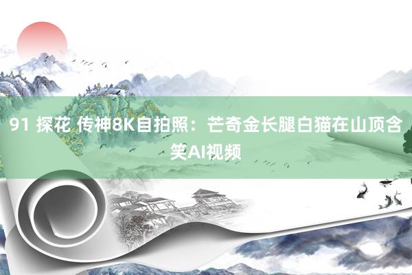 91 探花 传神8K自拍照:芒奇金长腿白猫在山顶含笑AI视频
