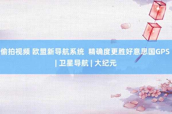 偷拍视频 欧盟新导航系统  精确度更胜好意思国GPS | 卫星导航 | 大纪元