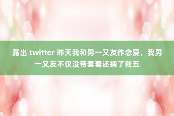 露出 twitter 昨天我和男一又友作念爱,我男一又友不仅没带套套还捅了我五