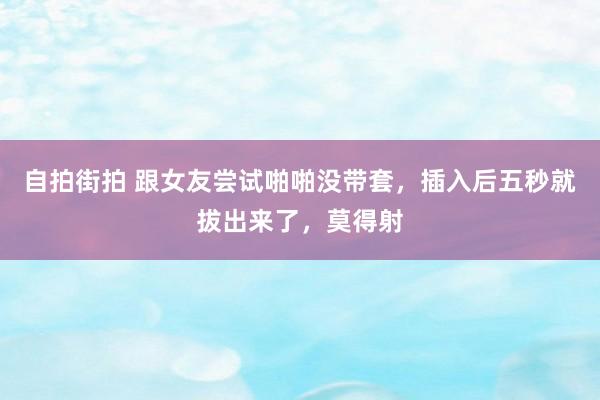 自拍街拍 跟女友尝试啪啪没带套,插入后五秒就拔出来了,莫得射