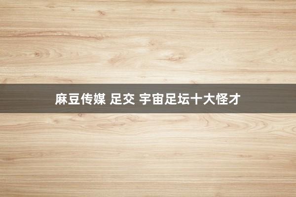 麻豆传媒 足交 宇宙足坛十大怪才