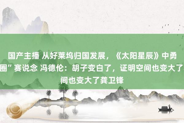 国产主播 从好莱坞归国发展，《太阳星辰》中勇闯“叔圈”赛说念 冯德伦：胡子变白了，证明空间也变大了龚卫锋