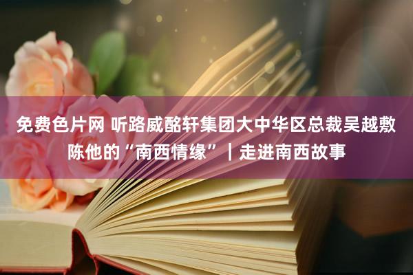 免费色片网 听路威酩轩集团大中华区总裁吴越敷陈他的“南西情缘”｜走进南西故事