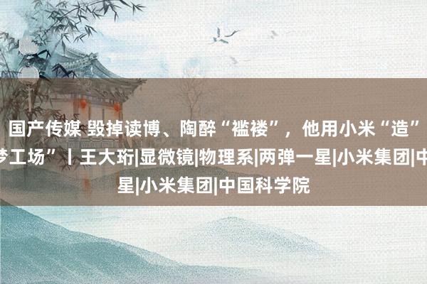 国产传媒 毁掉读博、陶醉“褴褛”，他用小米“造”出“光学梦工场”丨王大珩|显微镜|物理系|两弹一星|小米集团|中国科学院