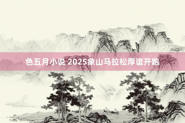 色五月小说 2025象山马拉松厚谊开跑