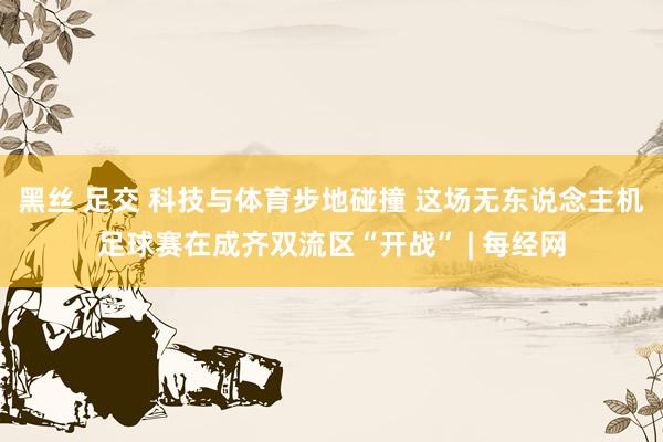 黑丝 足交 科技与体育步地碰撞 这场无东说念主机足球赛在成齐双流区“开战” | 每经网