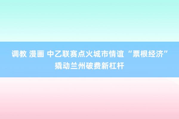 调教 漫画 中乙联赛点火城市情谊 “票根经济”撬动兰州破费新杠杆