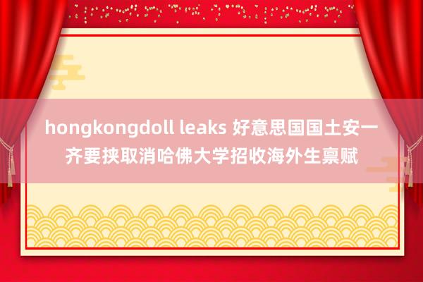 hongkongdoll leaks 好意思国国土安一齐要挟取消哈佛大学招收海外生禀赋