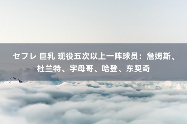 セフレ 巨乳 现役五次以上一阵球员：詹姆斯、杜兰特、字母哥、哈登、东契奇