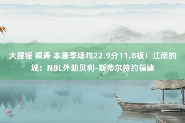 大摆锤 裸舞 本赛季场均22.9分11.8板！江南的城：NBL外助贝利-斯蒂尔签约福建