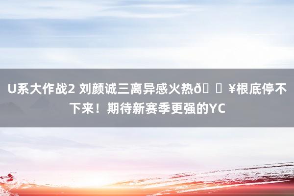 U系大作战2 刘颜诚三离异感火热🔥根底停不下来!期待新赛季更强的YC
