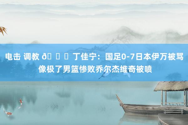 电击 调教 😂丁佳宁：国足0-7日本伊万被骂 像极了男篮惨败乔尔杰维奇被喷