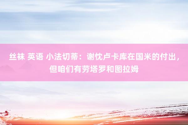丝袜 英语 小法切蒂：谢忱卢卡库在国米的付出，但咱们有劳塔罗和图拉姆