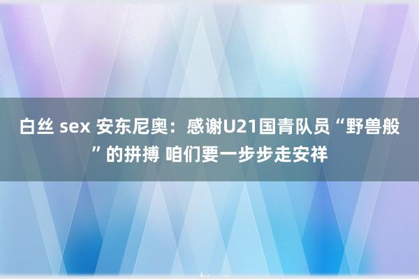 白丝 sex 安东尼奥：感谢U21国青队员“野兽般”的拼搏 咱们要一步步走安祥