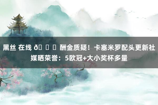 黑丝 在线 👊酬金质疑！卡塞米罗配头更新社媒晒荣誉：5欧冠+大小奖杯多量