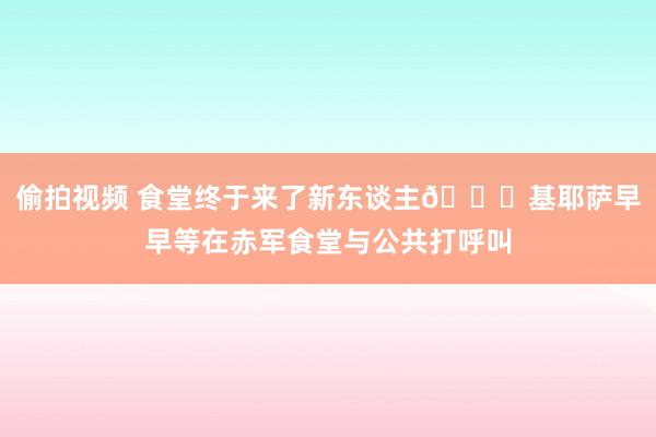 偷拍视频 食堂终于来了新东谈主😀基耶萨早早等在赤军食堂与公共打呼叫