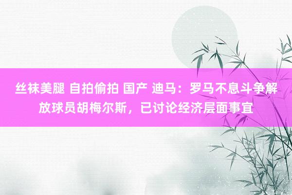 丝袜美腿 自拍偷拍 国产 迪马：罗马不息斗争解放球员胡梅尔斯，已讨论经济层面事宜