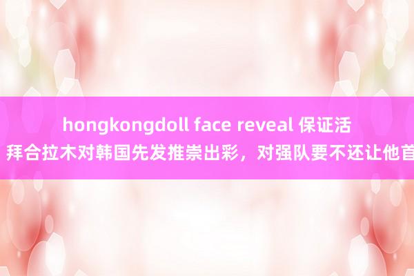 hongkongdoll face reveal 保证活力！拜合拉木对韩国先发推崇出彩，对强队要不还让他首发？
