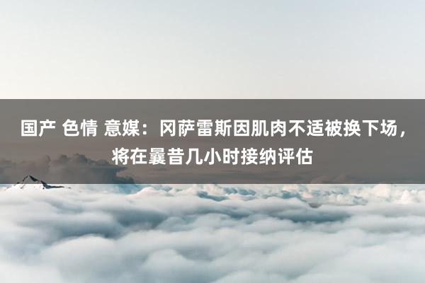 国产 色情 意媒：冈萨雷斯因肌肉不适被换下场，将在曩昔几小时接纳评估