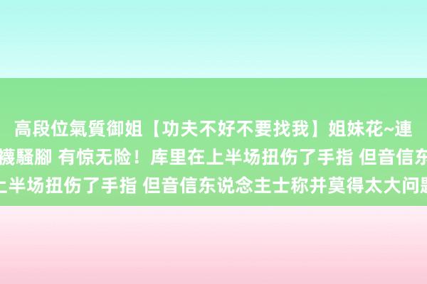 高段位氣質御姐【功夫不好不要找我】姐妹花~連體絲襪~大奶晃動~絲襪騷腳 有惊无险！库里在上半场扭伤了手指 但音信东说念主士称并莫得太大问题