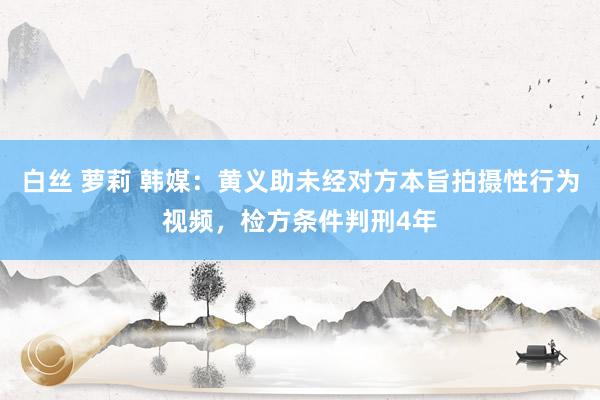 白丝 萝莉 韩媒：黄义助未经对方本旨拍摄性行为视频，检方条件判刑4年