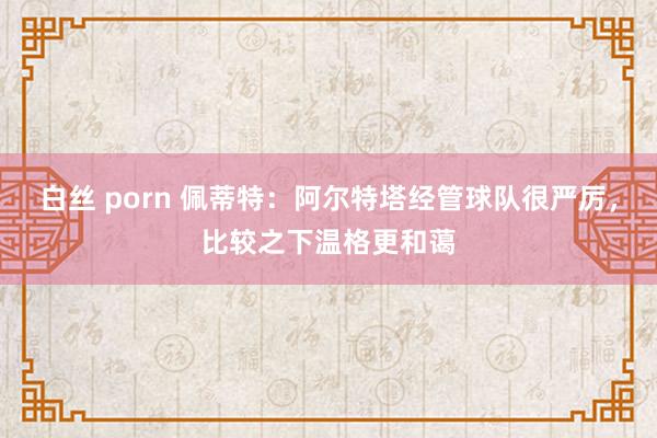 白丝 porn 佩蒂特：阿尔特塔经管球队很严厉，比较之下温格更和蔼