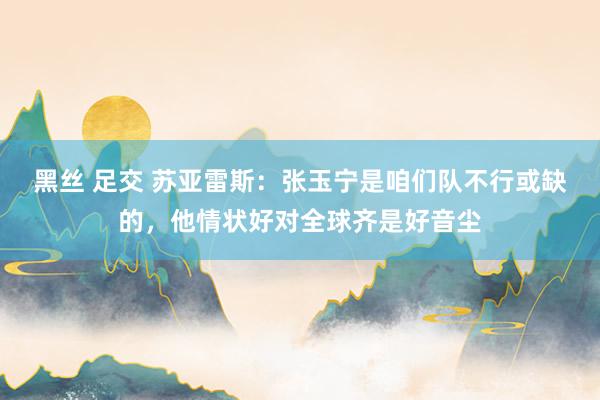 黑丝 足交 苏亚雷斯：张玉宁是咱们队不行或缺的，他情状好对全球齐是好音尘