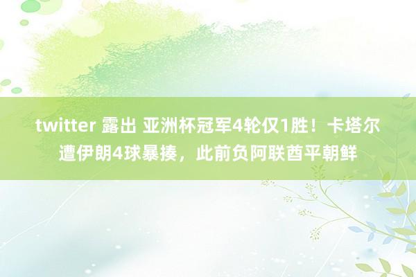 twitter 露出 亚洲杯冠军4轮仅1胜！卡塔尔遭伊朗4球暴揍，此前负阿联酋平朝鲜