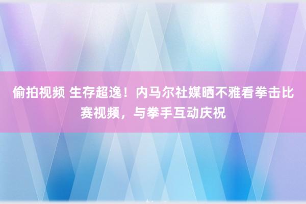 偷拍视频 生存超逸！内马尔社媒晒不雅看拳击比赛视频，与拳手互动庆祝