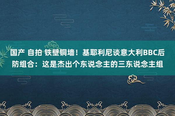 国产 自拍 铁壁铜墙！基耶利尼谈意大利BBC后防组合：这是杰出个东说念主的三东说念主组