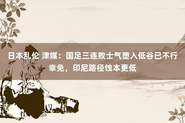 日本乱伦 津媒：国足三连败士气堕入低谷已不行幸免，印尼路径蚀本更低