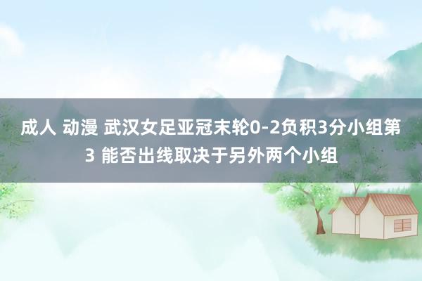 成人 动漫 武汉女足亚冠末轮0-2负积3分小组第3 能否出线取决于另外两个小组