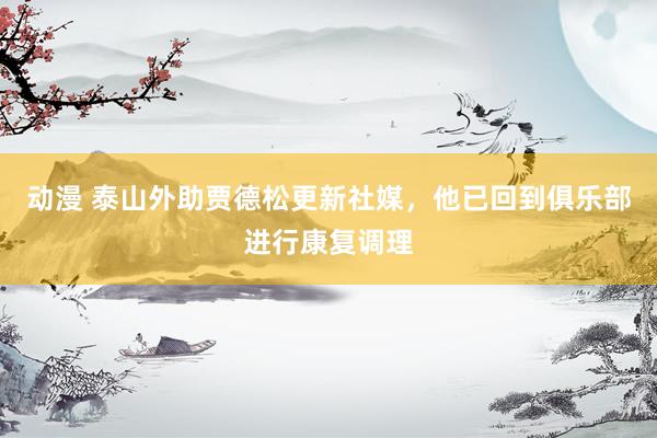 动漫 泰山外助贾德松更新社媒，他已回到俱乐部进行康复调理
